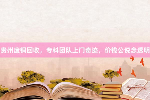 贵州废铜回收，专科团队上门奇迹，价钱公说念透明