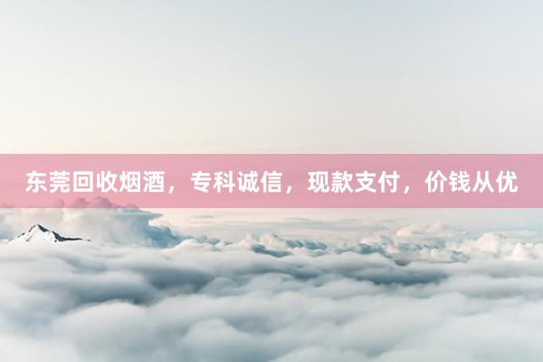 东莞回收烟酒，专科诚信，现款支付，价钱从优