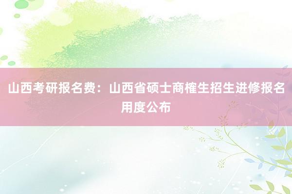 山西考研报名费：山西省硕士商榷生招生进修报名用度公布